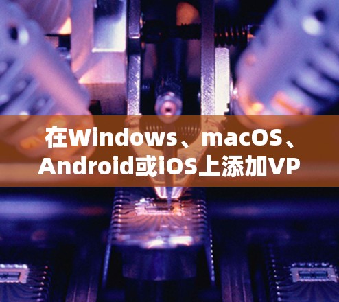 在Windows、macOS、Android或iOS上添加VPN连接的步骤有所不同，以下是各平台的详细指南